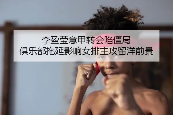 李盈莹意甲转会陷僵局 俱乐部拖延影响女排主攻留洋前景